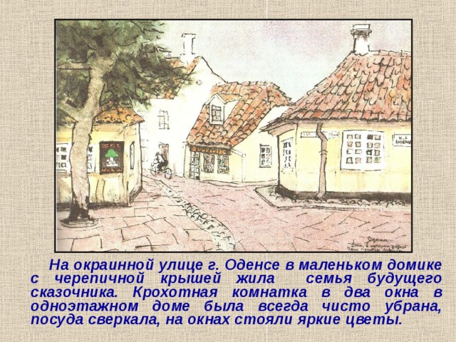  На окраинной улице г. Оденсе в маленьком домике с черепичной крышей жила семья будущего сказочника. Крохотная комнатка в два окна в одноэтажном доме была всегда чисто  убрана, посуда сверкала, на окнах стояли яркие цветы. 