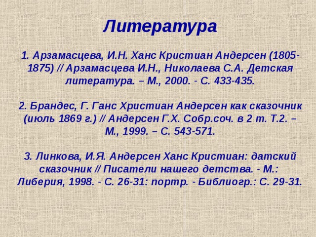 Литература   1. Арзамасцева, И.Н. Ханс Кристиан Андерсен (1805-1875) // Арзамасцева И.Н., Николаева С.А. Детская литература. – М., 2000. - С. 433-435.   2. Брандес, Г. Ганс Христиан Андерсен как сказочник (июль 1869 г.) // Андерсен Г.Х. Собр.соч. в 2 т. Т.2. – М., 1999. – С. 543-571.   3. Линкова, И.Я. Андерсен Ханс Кристиан: датский сказочник // Писатели нашего детства. - М.: Либерия, 1998. - С. 26-31: портр. - Библиогр.: С. 29-31.    