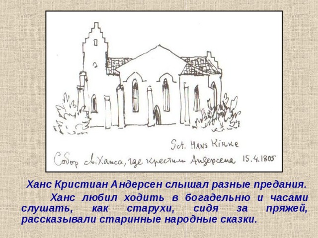   Ханс Кристиан Андерсен слышал разные предания.  Ханс любил ходить в богадельню и часами слушать, как старухи, сидя за пряжей, рассказывали старинные народные сказки. 