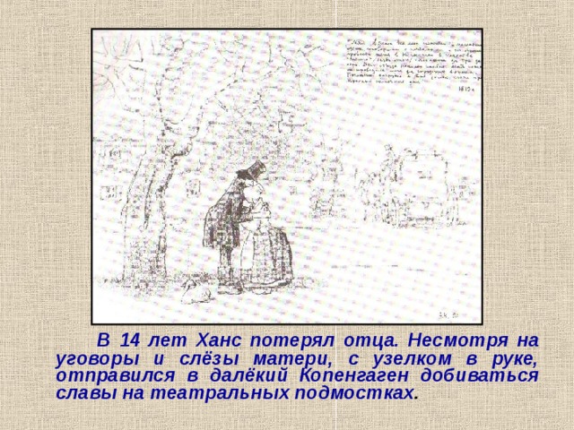  В 14 лет Ханс потерял отца. Несмотря на уговоры и слёзы матери, с узелком в руке, отправился в далёкий Копенгаген добиваться славы на театральных подмостках . 