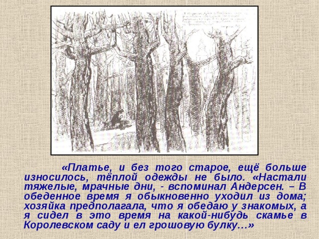  «Платье, и без того старое, ещё больше износилось, тёплой одежды не было. «Настали тяжелые, мрачные дни, - вспоминал Андерсен. – В обеденное время я обыкновенно уходил из дома; хозяйка предполагала, что я обедаю у знакомых, а я сидел в это время на какой-нибудь скамье в Королевском саду и ел грошовую булку…» 