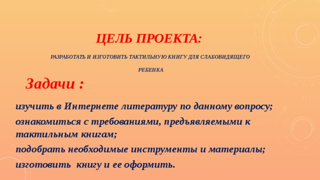 Цель проекта:   разработать и изготовить тактильную книгу для слабовидящего   ребенка Задачи : изучить в Интернете литературу по данному вопросу; ознакомиться с требованиями, предъявляемыми к тактильным книгам; подобрать необходимые инструменты и материалы; изготовить книгу и ее оформить. 
