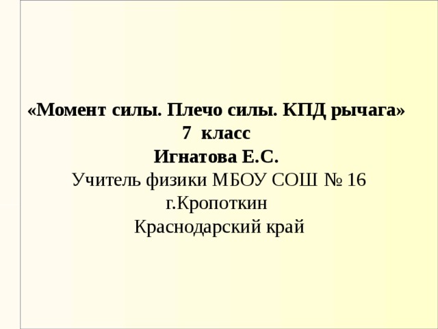   «Момент силы. Плечо силы. КПД рычага»  7 класс  Игнатова Е.С.   Учитель физики МБОУ СОШ № 16 г.Кропоткин  Краснодарский край 