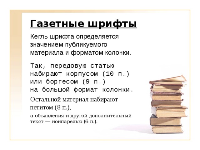 Газетные шрифты Кегль шрифта определяется значением публикуемого материала и форматом колонки.   Так, передовую статью набирают корпусом (10 п.)  или боргесом (9 п.) на большой формат колонки.  Остальной материал набирают петитом (8 п.), а объявления и другой дополнительный текст — нонпарелью (6 п.).