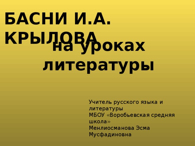 басни И.А. Крылова на уроках литературы Учитель русского языка и литературы МБОУ «Воробьевская средняя школа» Менлиосманова Эсма Мусфадиновна  