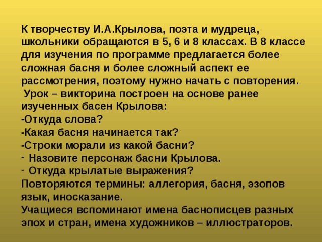 К творчеству И.А.Крылова, поэта и мудреца, школьники обращаются в 5, 6 и 8 классах. В 8 классе для изучения по программе предлагается более сложная басня и более сложный аспект ее рассмотрения, поэтому нужно начать с повторения.  Урок – викторина построен на основе ранее изученных басен Крылова: -Откуда слова? -Какая басня начинается так? -Строки морали из какой басни? Назовите персонаж басни Крылова. Откуда крылатые выражения? Повторяются термины: аллегория, басня, эзопов язык, иносказание. Учащиеся вспоминают имена баснописцев разных эпох и стран, имена художников – иллюстраторов.  