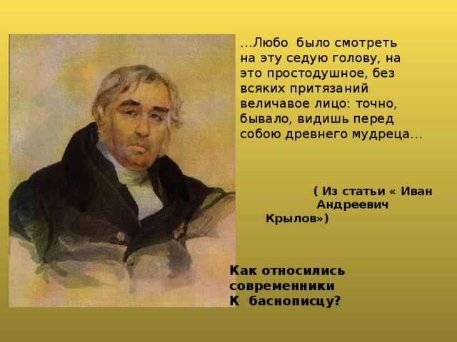 … Любо было смотреть на эту седую голову, на это простодушное, без всяких притязаний величавое лицо: точно, бывало, видишь перед собою древнего мудреца…   ( Из статьи « Иван  Андреевич Крылов»)   Как относились современники К баснописцу? 