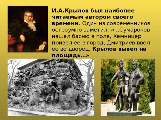 И.А.Крылов был наиболее читаемым автором своего времени. Один из современников остроумно заметил: «…Сумароков нашел басню в поле, Хемницер привел ее в город, Дмитриев ввел ее во дворец, Крылов вывел на площадь…» 