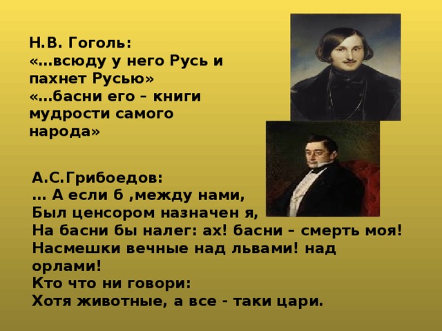 Н.В. Гоголь: «…всюду у него Русь и пахнет Русью» «…басни его – книги мудрости самого народа» А.С.Грибоедов: … А если б ,между нами, Был ценсором назначен я, На басни бы налег: ах! басни – смерть моя! Насмешки вечные над львами! над орлами! Кто что ни говори: Хотя животные, а все - таки цари. 