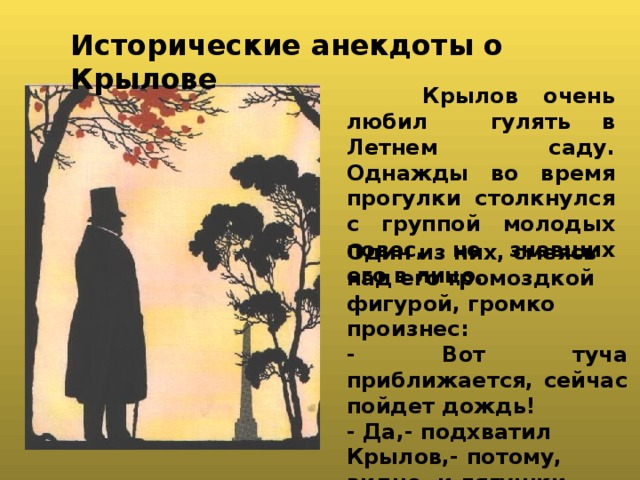   Исторические анекдоты о Крылове  Крылов очень любил гулять в Летнем саду. Однажды во время прогулки столкнулся с группой молодых повес, не знавших его в лицо. Один из них, смеясь над его громоздкой фигурой, громко произнес: - Вот туча приближается, сейчас пойдет дождь! - Да,- подхватил Крылов,- потому, видно, и лягушки расквакались. 