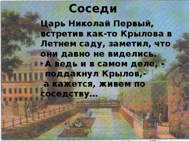 Соседи Царь Николай Первый, встретив как-то Крылова в Летнем саду, заметил, что они давно не виделись. А ведь и в самом деле, - поддакнул Крылов,-  а кажется, живем по соседству… 