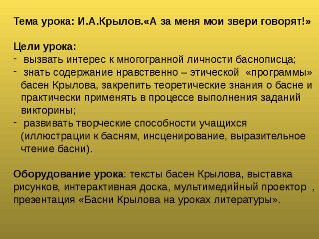 Тема урока: И.А.Крылов.«А за меня мои звери говорят!»  Цели урока:  вызвать интерес к многогранной личности баснописца;  знать содержание нравственно – этической «программы» басен Крылова, закрепить теоретические знания о басне и практически применять в процессе выполнения заданий викторины;  развивать творческие способности учащихся (иллюстрации к басням, инсценирование, выразительное чтение басни).  Оборудование урока : тексты басен Крылова, выставка рисунков, интерактивная доска, мультимедийный проектор , презентация «Басни Крылова на уроках литературы».   