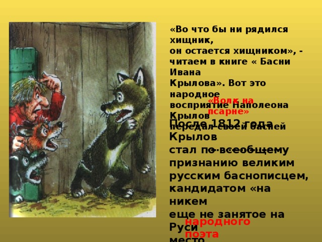 «Во что бы ни рядился хищник, он остается хищником», - читаем в книге « Басни Ивана Крылова». Вот это народное восприятие Наполеона Крылов передал своей басней  ……… .………….. «Волк на псарне» После 1812 года Крылов стал по всеобщему признанию великим русским баснописцем, кандидатом «на никем еще не занятое на Руси место   «…....……………..». народного поэта 