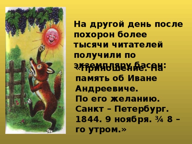 На другой день после похорон более тысячи читателей получили по экземпляру басен: «Приношение. На память об Иване Андреевиче. По его желанию. Санкт – Петербург. 1844. 9 ноября. ¾ 8 – го утром.»  