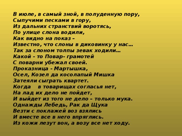 В июле, в самый зной, в полуденную пору, Сыпучими песками в гору, Из дальних странствий воротясь, По улице слона водили, Как видно на показ – Известно, что слоны в диковинку у нас… Так за слоном толпы зевак ходили… Какой - то Повар- грамотей С поварни убежал своей. Проказница - Мартышка, Осел, Козел да косолапый Мишка Затеяли сыграть квартет. Когда в товарищах согласья нет, На лад их дело не пойдет, И выйдет из того не дело – только мука. Однажды Лебедь, Рак да Щука Везти с поклажей воз взялись И вместе все в него впряглись. Из кожи лезут вон, а возу все нет ходу.  