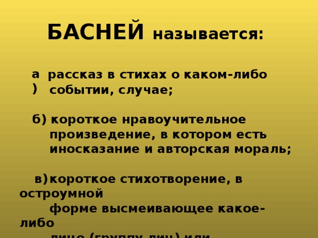   БАСНЕЙ называется:    рассказ в стихах о каком-либо  событии, случае;   б) короткое нравоучительное  произведение, в котором есть  иносказание и авторская мораль;   короткое стихотворение, в остроумной  форме высмеивающее какое-либо  лицо (группу лиц) или общественное  явление.    а) в) 