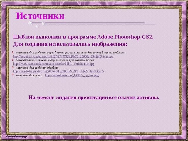 Источники Шаблон выполнен в программе Adobe Photoshop CS2. Для создания использовались изображения:  картинка для создания первой линии рамки и заливки для нижней части шаблона: http://img-fotki.yandex.ru/get/4137/47407354.958/0_10666a_2941f46f_orig.jpg   декоративный элемент внизу выполнен при помощи маски: http://www.cantinhodaverinha.net/masks/SN41_Verinha.msk.jpg   картинка для создания обводки: http://img-fotki.yandex.ru/get/5641/132005175.29/0_88b25_3eaf73de_S  картинка для фона: http://weblabfon.com/_ld/0/27_bg_fon.png   На момент создания презентации все ссылки активны.