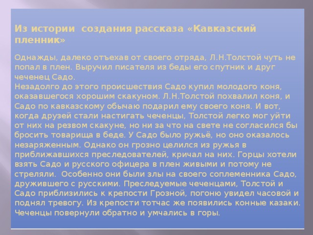   Из истории создания рассказа «Кавказский пленник»   Однажды, далеко отъехав от своего отряда, Л.Н.Толстой чуть не попал в плен. Выручил писателя из беды его спутник и друг чеченец Садо.  Незадолго до этого происшествия Садо купил молодого коня, оказавшегося хорошим скакуном. Л.Н.Толстой похвалил коня, и Садо по кавказскому обычаю подарил ему своего коня. И вот, когда друзей стали настигать чеченцы, Толстой легко мог уйти от них на резвом скакуне, но ни за что на свете не согласился бы бросить товарища в беде. У Садо было ружьё, но оно оказалось незаряженным. Однако он грозно целился из ружья в приближавшихся преследователей, кричал на них. Горцы хотели взять Садо и русского офицера в плен живыми и потому не стреляли. Особенно они были злы на своего соплеменника Садо, дружившего с русскими. Преследуемые чеченцами, Толстой и Садо приблизились к крепости Грозной, погоню увидел часовой и поднял тревогу. Из крепости тотчас же появились конные казаки. Чеченцы повернули обратно и умчались в горы.   