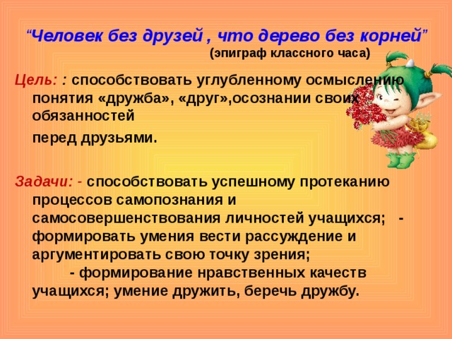 “ Человек без друзей , что дерево без корней ”   (эпиграф классного часа) Цель:  : способствовать углубленному осмыслению понятия «дружба», «друг»,осознании своих обязанностей  перед друзьями.  Задачи: - способствовать успешному протеканию процессов самопознания и самосовершенствования личностей учащихся; - формировать умения вести рассуждение и аргументировать свою точку зрения; - формирование нравственных качеств учащихся; умение дружить, беречь дружбу. 