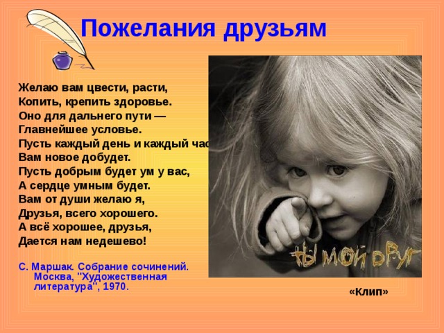 Пожелания друзьям   Желаю вам цвести, расти, Копить, крепить здоровье. Оно для дальнего пути — Главнейшее условье. Пусть каждый день и каждый час Вам новое добудет. Пусть добрым будет ум у вас, А сердце умным будет. Вам от души желаю я, Друзья, всего хорошего. А всё хорошее, друзья, Дается нам недешево! С. Маршак. Собрание сочинений.  Москва, 