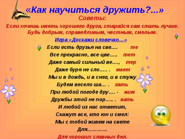 « Как научиться дружить?...»   Советы: Если хочешь иметь хорошего друга, старайся сам стать лучше. Будь добрым, справедливым, честным, смелым. Игра «Доскажи словечко…»  Если есть друзья на све…. те Все прекрасно, все цве…..  тет Даже самый сильный ве…., тер Даже буря не сло….. . мает Мы и в дождь, и в снег, и в стужу Будем весело ша… . гать При любой погоде дру…. - жим Дружбы этой не пор….. . вать И любой из нас ответит, Скажут все, кто юн и смел: Мы с тобой живем на свете Для………… Для хороших славных дел.   