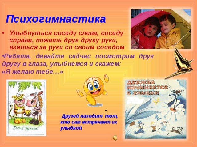 Психогимнастика Улыбнуться соседу слева, соседу справа, пожать друг другу руки, взяться за руки со своим соседом Ребята, давайте сейчас посмотрим друг другу в глаза, улыбнемся и скажем: «Я желаю тебе…»  Друзей находит тот, кто сам встречает их улыбкой  