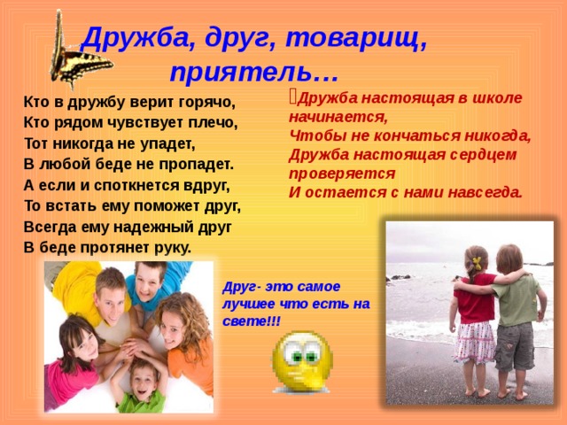 Дружба, друг, товарищ, приятель… Дружба настоящая в школе начинается, Чтобы не кончаться никогда, Дружба настоящая сердцем проверяется И остается с нами навсегда.   Кто в дружбу верит горячо, Кто рядом чувствует плечо, Тот никогда не упадет, В любой беде не пропадет. А если и споткнется вдруг, То встать ему поможет друг, Всегда ему надежный друг В беде протянет руку. Друг- это самое лучшее что есть на свете!!!  