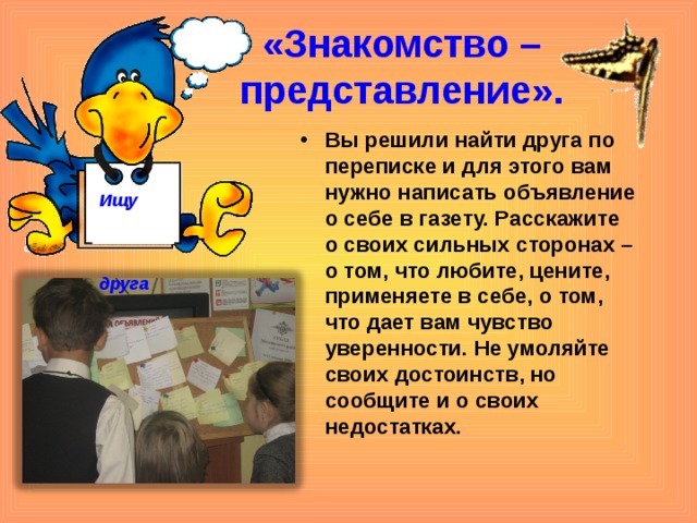 «Знакомство – представление». Вы решили найти друга по переписке и для этого вам нужно написать объявление о себе в газету. Расскажите о своих сильных сторонах – о том, что любите, цените, применяете в себе, о том, что дает вам чувство уверенности. Не умоляйте своих достоинств, но сообщите и о своих недостатках.    Ищу  друга  