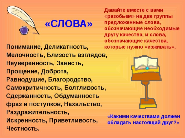 Давайте вместе с вами «разобьем» на две группы предложенные слова, обозначающие необходимые другу качества, и слова, обозначающие качества, которые нужно «изживать». «СЛОВА» Понимание, Деликатность, Мелочность, Близость взглядов, Неуверенность, Зависть, Прощение, Доброта, Равнодушие, Благородство, Самокритичность, Болтливость, Сдержанность, Обдуманность фраз и поступков, Нахальство, Раздражительность, Искренность, Приветливость, Честность.  «Какими качествами должен обладать настоящий друг?»     