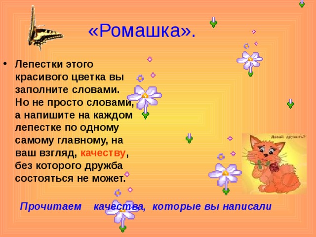 «Ромашка». Лепестки этого красивого цветка вы заполните словами. Но не просто словами, а напишите на каждом лепестке по одному самому главному, на ваш взгляд, качеству , без которого дружба состояться не может.  Прочитаем качества, которые вы написали 