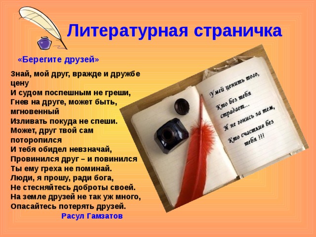 Литературная страничка  «Берегите друзей» Знай, мой друг, вражде и дружбе цену И судом поспешным не греши, Гнев на друге, может быть, мгновенный Изливать покуда не спеши. Может, друг твой сам поторопился И тебя обидел невзначай, Провинился друг – и повинился Ты ему греха не поминай. Люди, я прошу, ради бога, Не стесняйтесь доброты своей. На земле друзей не так уж много, Опасайтесь потерять друзей.  Расул Гамзатов 