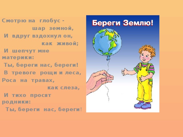 Смотрю на глобус -  шар земной,  И вдруг вздохнул он,  как живой;  И шепчут мне материки:  Ты, береги нас, береги!  В тревоге рощи и леса, Роса на травах,  как слеза,  И тихо просят родники:  Ты, береги нас, береги ! 