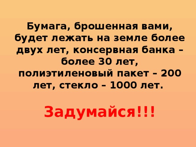 Бумага, брошенная вами, будет лежать на земле более двух лет, консервная банка – более 30 лет, полиэтиленовый пакет – 200 лет, стекло – 1000 лет.   Задумайся!!!      
