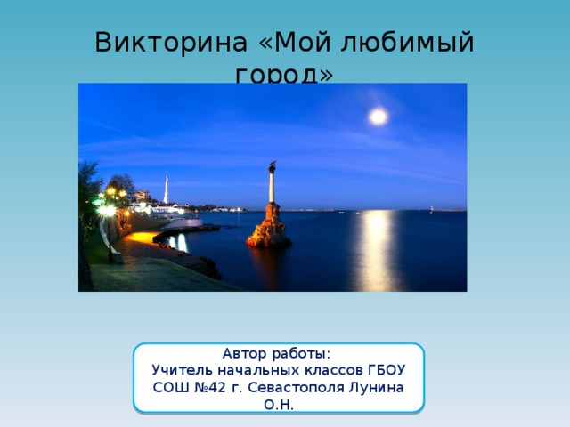 Викторина «Мой любимый город» Автор работы: Учитель начальных классов ГБОУ СОШ №42 г. Севастополя Лунина О.Н. 