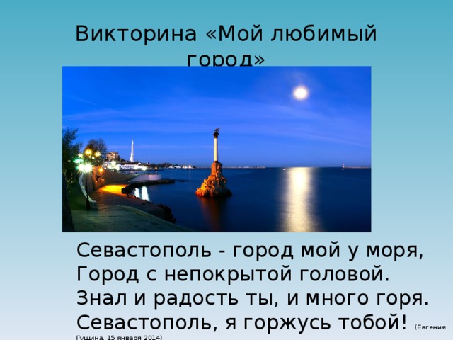 Викторина «Мой любимый город» Севастополь - город мой у моря,  Город с непокрытой головой.  Знал и радость ты, и много горя.  Севастополь, я горжусь тобой! (Евгения Гущина, 15 января 2014) 