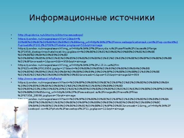 Информационные источники http:// kupidonia.ru/viktoriny/viktorina-sevastopol https://yandex.ru/images/search?p=1&text=% D0%BE%D0%BC%D0%B0%D1%80%D1%8B&img_url=http%3A%2F%2Fwww.webapplicationsuk.com%2Fwp-content%2Fuploads%2F2012%2F06%2Flobster.png&pos=51&rpt=simage https://yandex.ru/images/search?img_url=http%3A%2F%2Ftavryda.ru%2Fuserfiles%2Fclauses%2Flarge%2F1958_dostoprimechatelnosti-kry.jpg&text=%D0%BE%D1%81%D0%B2%D0%BE%D0%B1%D0%BE%D0%B6%D0%B4%D0%B5%D0%BD%D0%B8%D0%B5%20%D1%81%D0%B5%D0%B2%D0%B0%D1%81%D1%82%D0%BE%D0%BF%D0%BE%D0%BB%D1%8F&noreask=1&pos=0&lr=959&rpt=simage https://yandex.ru/images/search?img_url=http%3A%2F%2Fvi.ill.in.ua%2Fm%2F625x469%2F913956.jpg&p=17&text=%D0%B3%D0%B5%D1%80%D0%B0%D0%BA%D0%BB%D0%B5%D0%B9%D1%81%D0%BA%D0%B8%D0%B9%20%D0%BF%D0%BE%D0%BB%D1%83%D0%BE%D1%81%D1%82%D1%80%D0%BE%D0%B2&noreask=1&pos=515&rpt=simage&lr=959 http://www.sevastopol.info/facts / https://yandex.ru/images/search?text=%D0%BF%D0%B0%D0%BC%D1%8F%D1%82%D0%BD%D0%B8%D0%BA%20%D0%B5%D0%BA%D0%B0%D1%82%D0%B5%D1%80%D0%B8%D0%BD%D0%B5%202%20%D0%B2%20%D1%81%D0%B5%D0%B2%D0%B0%D1%81%D1%82%D0%BE%D0%BF%D0%BE%D0%BB%D0%B5&img_url=http%3A%2F%2Fsevastopol.su%2Fimages%2Fnews%2Ffiles%2F67358_28098.jpg&pos=7&rpt=simage https://yandex.ru/images/search?text=%D0%9F%D0%B0%D0%BC%D1%8F%D1%82%D0%BD%D0%B8%D0%BA%20%D0%B7%D0%B0%D1%82%D0%BE%D0%BF%D0%BB%D0%B5%D0%BD%D0%BD%D1%8B%D0%BC%20%D0%BA%D0%BE%D1%80%D0%B0%D0%B1%D0%BB%D1%8F%D0%BC&noreask=1&img_url=http%3A%2F%2F2sevastopol.com%2Fphoto%2Fsevastopol%2F11.jpg&pos=11&rpt=simage 