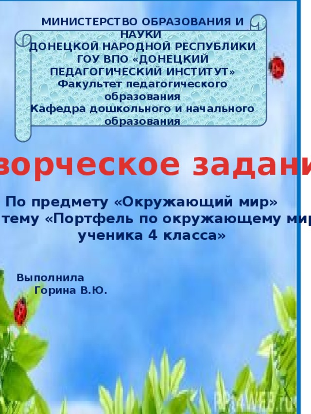 МИНИСТЕРСТВО ОБРАЗОВАНИЯ И НАУКИ ДОНЕЦКОЙ НАРОДНОЙ РЕСПУБЛИКИ ГОУ ВПО «ДОНЕЦКИЙ ПЕДАГОГИЧЕСКИЙ ИНСТИТУТ» Факультет педагогического образования Кафедра дошкольного и начального образования Творческое задание  По предмету «Окружающий мир» На тему «Портфель по окружающему миру  ученика 4 класса» Выполнила                                                            Горина В.Ю.                                                                                                            Донецк 2017г. 