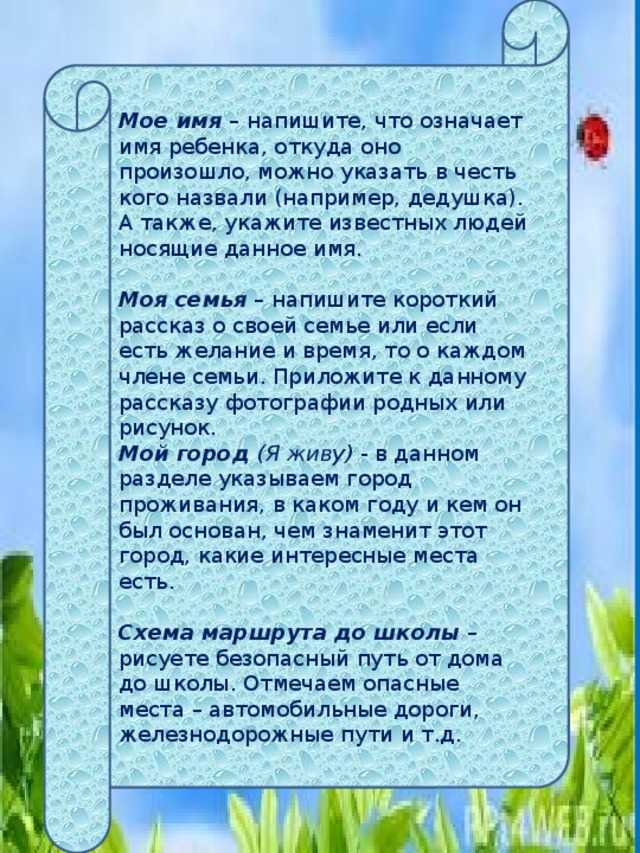 Мое имя  – напишите, что означает имя ребенка, откуда оно произошло, можно указать в честь кого назвали (например, дедушка). А также, укажите известных людей носящие данное имя.   Моя семья  – напишите короткий рассказ о своей семье или если есть желание и время, то о каждом члене семьи. Приложите к данному рассказу фотографии родных или рисунок. Мой город (Я живу)  - в данном разделе указываем город проживания, в каком году и кем он был основан, чем знаменит этот город, какие интересные места есть.   Схема маршрута до школы  – рисуете безопасный путь от дома до школы. Отмечаем опасные места – автомобильные дороги, железнодорожные пути и т.д. 