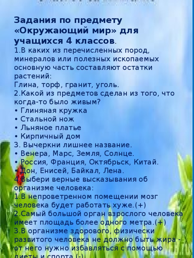 Задания по предмету «Окружающий мир» для учащихся 4 классов .   1.В каких из перечисленных пород, минералов или полезных ископаемых основную часть составляют остатки растений:   Глина, торф, гранит, уголь.   2.Какой из предметов сделан из того, что когда-то было живым?   • Глиняная кружка   • Стальной нож   • Льняное платье   • Кирпичный дом 3. Вычеркни лишнее название.   • Венера, Марс, Земля, Солнце.   • Россия, Франция, Октябрьск, Китай.   • Дон, Енисей, Байкал, Лена. 4.Выбери верные высказывания об организме человека:   1.В непроветренном помещении мозг человека будет работать хуже.(+)   2.Самый большой орган взрослого человека имеет площадь более одного метра.(+)   3.В организме здорового, физически развитого человека не должно быть жира - от него нужно избавляться с помощью диеты и спорта.(-)   4.Зрачок взрослого человека весит один грамм (-) 