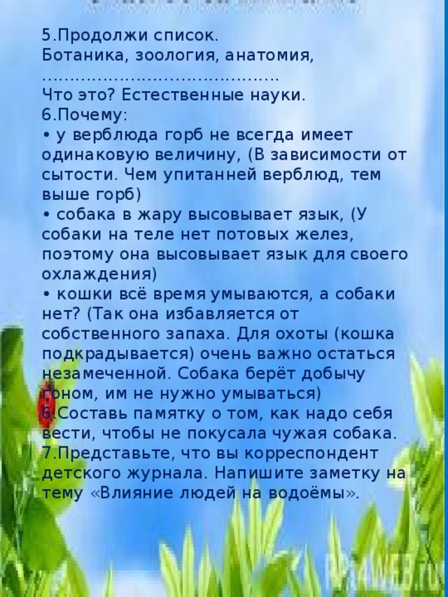 5.Продолжи список.   Ботаника, зоология, анатомия, …………………………………….   Что это? Естественные науки.   6.Почему:   • у верблюда горб не всегда имеет одинаковую величину, (В зависимости от сытости. Чем упитанней верблюд, тем выше горб)   • собака в жару высовывает язык, (У собаки на теле нет потовых желез, поэтому она высовывает язык для своего охлаждения)   • кошки всё время умываются, а собаки нет? (Так она избавляется от собственного запаха. Для охоты (кошка подкрадывается) очень важно остаться незамеченной. Собака берёт добычу гоном, им не нужно умываться) 6.Составь памятку о том, как надо себя вести, чтобы не покусала чужая собака.   7.Представьте, что вы корреспондент детского журнала. Напишите заметку на тему «Влияние людей на водоёмы».  