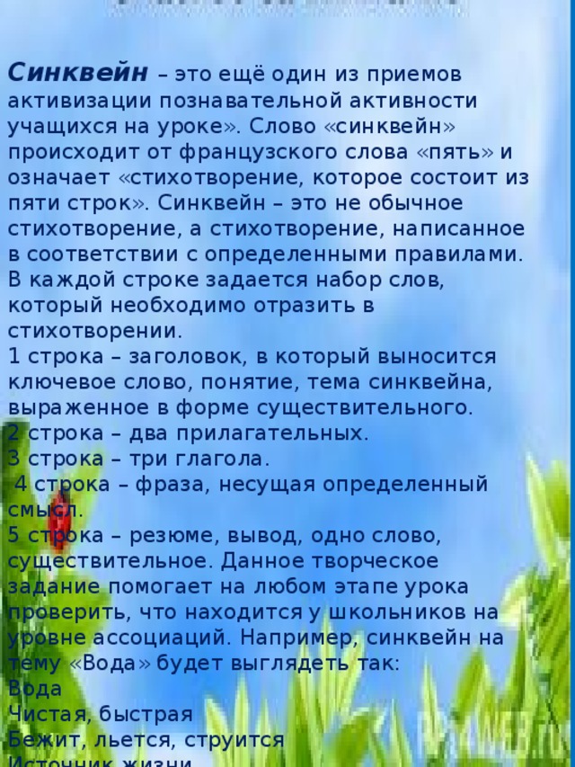 Синквейн   – это ещё один из приемов активизации познавательной активности учащихся на уроке». Слово «синквейн» происходит от французского слова «пять» и означает «стихотворение, которое состоит из пяти строк». Синквейн – это не обычное стихотворение, а стихотворение, написанное в соответствии с определенными правилами. В каждой строке задается набор слов, который необходимо отразить в стихотворении. 1 строка – заголовок, в который выносится ключевое слово, понятие, тема синквейна, выраженное в форме существительного. 2 строка – два прилагательных. 3 строка – три глагола.  4 строка – фраза, несущая определенный смысл. 5 строка – резюме, вывод, одно слово, существительное. Данное творческое задание помогает на любом этапе урока проверить, что находится у школьников на уровне ассоциаций. Например, синквейн на тему «Вода» будет выглядеть так: Вода Чистая, быстрая Бежит, льется, струится Источник жизни Жидкость Так как за окном весна предлагаю написать синквейн о весне. 