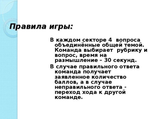 Правила игры: В каждом секторе 4 вопроса объединённые общей темой. Команда выбирает рубрику и вопрос, время на размышление – 30 секунд. В случае правильного ответа команда получает заявленное количество баллов, а в случае неправильного ответа - переход хода к другой команде.