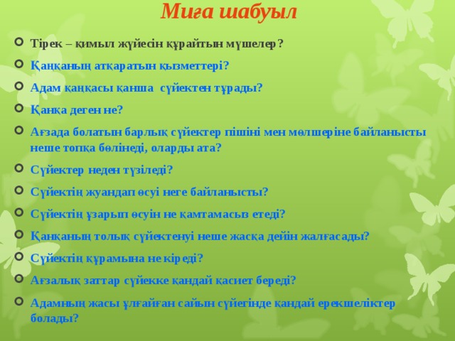 Миға шабуыл   Тірек – қимыл жүйесін құрайтын мүшелер? Қаңқаның атқаратын қызметтері? Адам қаңқасы қанша сүйектен тұрады? Қанқа деген не? Ағзада болатын барлық сүйектер пішіні мен мөлшеріне байланысты неше топқа бөлінеді, оларды ата? Сүйектер неден түзіледі? Сүйектің жуандап өсуі неге байланысты? Сүйектің ұзарып өсуін не қамтамасыз етеді? Қанқаның толық сүйектенуі неше жасқа дейін жалғасады? Сүйектің құрамына не кіреді? Ағзалық заттар сүйекке қандай қасиет береді? Адамның жасы ұлғайған сайын сүйегінде қандай ерекшеліктер болады? 