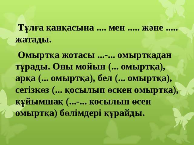  Тұлға қанқасына .... мен ..... және ..... жатады.  Омыртқа жотасы ...-... омыртқадан тұрады. Оны мойын (... омыртқа), арқа (... омыртқа), бел (... омыртқа), сегізкөз (... қосылып өскен омыртқа), құйымшақ (...-... қосылып өсен омыртқа) бөлімдері құрайды. 