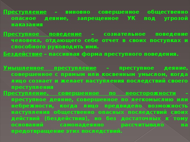 Преступление – виновно совершенное общественно опасное деяние, запрещенное УК под угрозой наказания Преступное поведение – сознательное поведение человека, отдающего себе отчет в своих поступках и способного руководить ими. Бездействие – пассивная форма преступного поведения. Умышленное преступление – преступное деяние, совершенное с прямым или косвенным умыслом, когда лицо сознает и желает наступления последствий своего преступления Преступление, совершенное по неосторожности – преступное деяние, совершенное по легкомыслию или небрежности, когда лицо предвидело возможность наступления общественно опасных последствий своих действий (бездействия), но без достаточных к тому оснований самонадеянно рассчитывало на предотвращение этих последствий. 