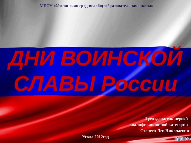  МБОУ «Усолинская средняя общеобразовательная школа» ДНИ ВОИНСКОЙ СЛАВЫ России Преподаватель первой квалификационной категории Стапеев Лев Николаевич Усола 2012год  