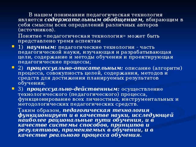    В нашем понимании педагогическая технология является содержательным обобщением, вбирающим в себя смыслы всех определений различных авторов (источников).   Понятие «педагогическая технология» может быть представлено тремя аспектам 1) научным: педагогические технологии - часть педагогической науки, изучающая и разрабатывающая цели, содержание и методы обучения и проектирующая педагогические процессы; 2) процессуально-описательным: описание (алгоритм) процесса, совокупность целей, содержания, методов и средств для достижения планируемых результатов обучения; 3) процессуально-действенным: осуществление технологического (педагогического) процесса, функционирование всех личностных, инструментальных и методологических педагогических средств.   Таким образом, педагогическая технология функционирует и в качестве науки, исследующей наиболее рациональные пути обучения, и в качестве системы способов, принципов и регулятивов, применяемых в обучении, и в качестве реального процесса обучения.  