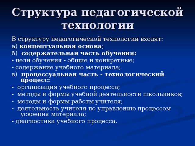 Структура педагогической технологии В структуру педагогической технологии входят: а) концептуальная основа ; б) содержательная часть обучения:  - цели обучения - общие и конкретные; - содержание учебного материала; в) процессуальная часть - технологический процесс: - организация учебного процесса; - методы и формы учебной деятельности школьников; - методы и формы работы учителя; - деятельность учителя по управлению процессом усвоения материала;  -  диагностика учебного процесса. 