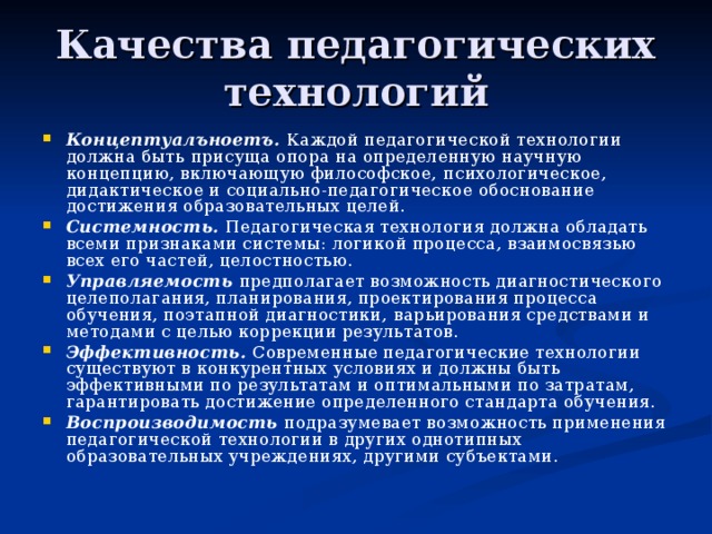 Качества педагогических технологий Концептуалъноетъ. Каждой педагогической технологии должна быть  присуща опора на определенную научную концепцию, включающую философское,  психологическое, дидактическое и социально-педагогическое обоснование достижения образовательных целей. Системность. Педагогическая технология должна обладать всеми признаками системы: логикой процесса, взаимосвязью всех его частей, целостностью. Управляемость предполагает возможность диагностического целеполагания, планирования, проектирования процесса обучения, поэтапной диагностики,  варьирования средствами и методами с целью коррекции результатов. Эффективность. Современные педагогические технологии существуют в конкурентных условиях и должны быть эффективными по результатам и оптимальными по затратам, гарантировать достижение определенного стандарта обучения. Воспроизводимость подразумевает возможность применения педагогической технологии в других однотипных образовательных учреждениях, другими субъектами. 