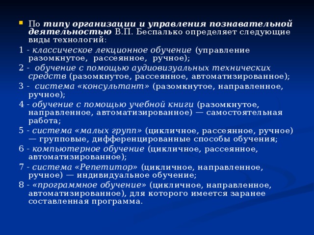 По типу организации и управления познавательной деятельностью В.П. Беспалько определяет следующие виды технологий: 1 - классическое лекционное обучение (управление разомкнутое, рассеянное, ручное); 2 - обучение с помощью аудиовизуальных технических средств (разомкнутое, рассеянное, автоматизированное); 3 - система «консультант» (разомкнутое, направленное, ручное); 4 - обучение с помощью учебной книги (разомкнутое, направленное, автоматизированное) — самостоятельная работа; 5 - система «малых групп» (цикличное, рассеянное, ручное) — групповые, дифференцированные способы обучения; 6 - компьютерное обучение (цикличное, рассеянное, автоматизированное); 7 - система «Репетитор» (цикличное, направленное, ручное) — индивидуальное обучение; 8 - «программное обучение» (цикличное, направленное, автоматизированное), для которого имеется заранее составленная программа. 